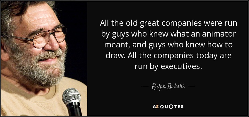 All the old great companies were run by guys who knew what an animator meant, and guys who knew how to draw. All the companies today are run by executives. - Ralph Bakshi