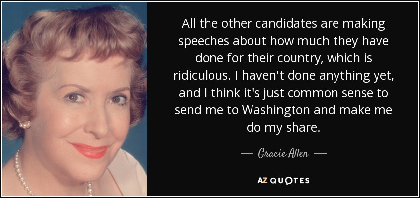 All the other candidates are making speeches about how much they have done for their country, which is ridiculous. I haven't done anything yet, and I think it's just common sense to send me to Washington and make me do my share. - Gracie Allen