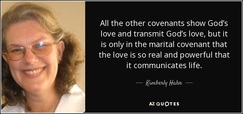 All the other covenants show God’s love and transmit God’s love, but it is only in the marital covenant that the love is so real and powerful that it communicates life. - Kimberly Hahn