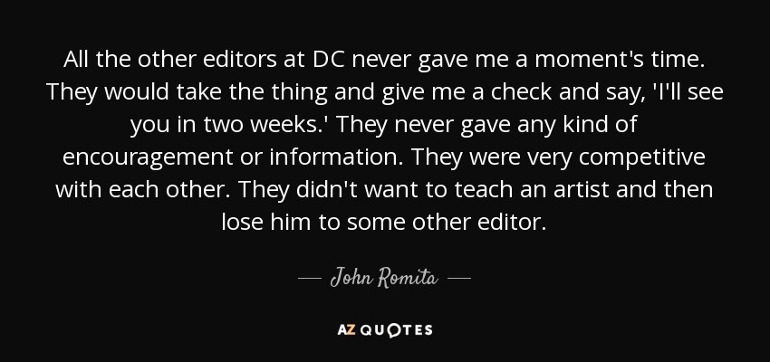 All the other editors at DC never gave me a moment's time. They would take the thing and give me a check and say, 'I'll see you in two weeks.' They never gave any kind of encouragement or information. They were very competitive with each other. They didn't want to teach an artist and then lose him to some other editor. - John Romita, Sr.