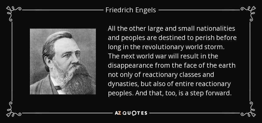 All the other large and small nationalities and peoples are destined to perish before long in the revolutionary world storm. The next world war will result in the disappearance from the face of the earth not only of reactionary classes and dynasties, but also of entire reactionary peoples. And that, too, is a step forward. - Friedrich Engels