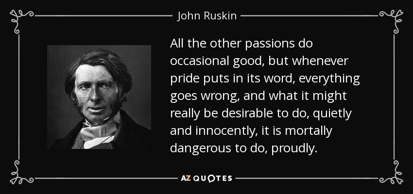All the other passions do occasional good, but whenever pride puts in its word, everything goes wrong, and what it might really be desirable to do, quietly and innocently, it is mortally dangerous to do, proudly. - John Ruskin