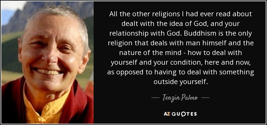 All the other religions I had ever read about dealt with the idea of God, and your relationship with God. Buddhism is the only religion that deals with man himself and the nature of the mind - how to deal with yourself and your condition, here and now, as opposed to having to deal with something outside yourself. - Tenzin Palmo