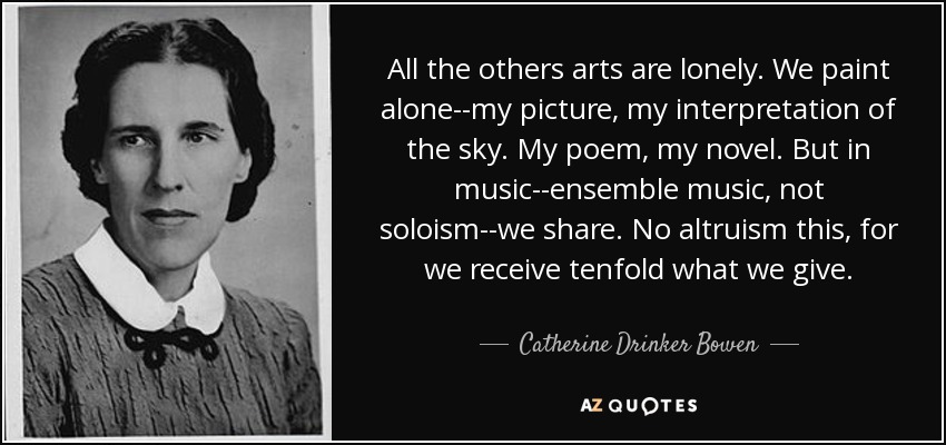 All the others arts are lonely. We paint alone--my picture, my interpretation of the sky. My poem, my novel. But in music--ensemble music, not soloism--we share. No altruism this, for we receive tenfold what we give. - Catherine Drinker Bowen
