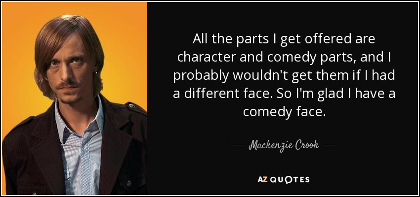 All the parts I get offered are character and comedy parts, and I probably wouldn't get them if I had a different face. So I'm glad I have a comedy face. - Mackenzie Crook