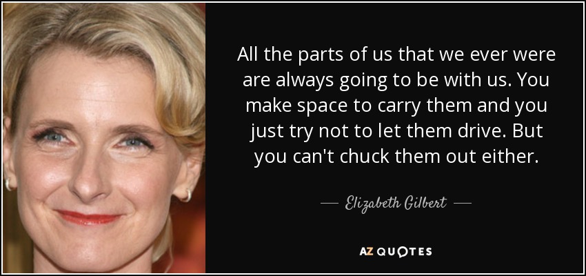All the parts of us that we ever were are always going to be with us. You make space to carry them and you just try not to let them drive. But you can't chuck them out either. - Elizabeth Gilbert