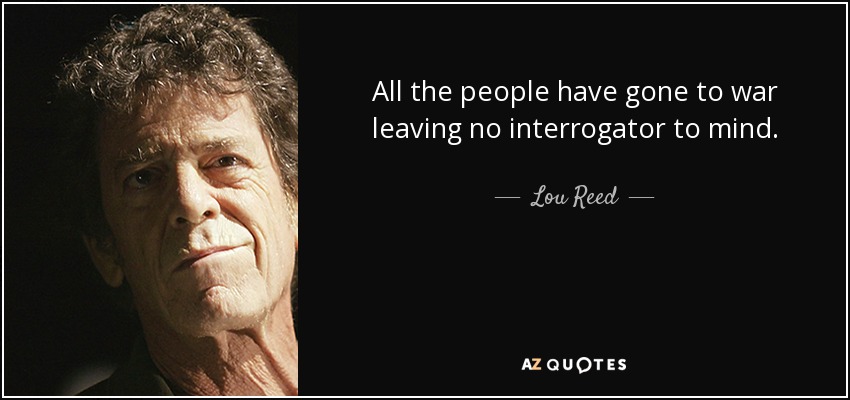 All the people have gone to war leaving no interrogator to mind. - Lou Reed