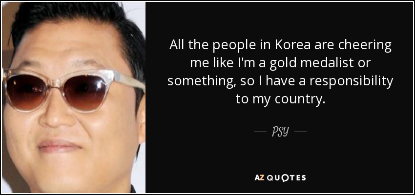 All the people in Korea are cheering me like I'm a gold medalist or something, so I have a responsibility to my country. - PSY