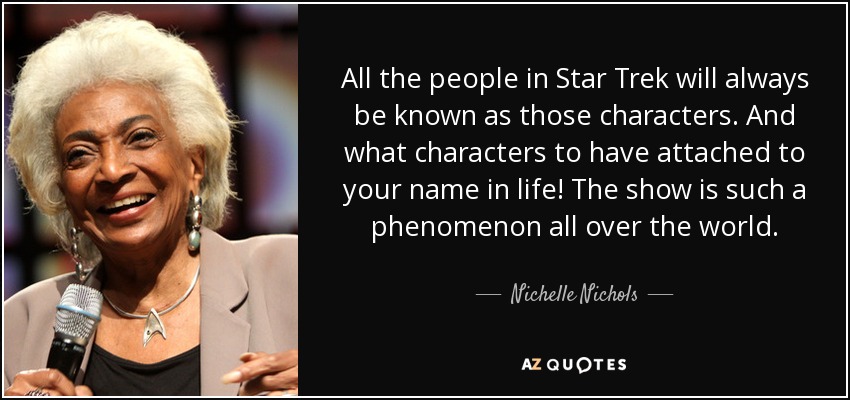 All the people in Star Trek will always be known as those characters. And what characters to have attached to your name in life! The show is such a phenomenon all over the world. - Nichelle Nichols
