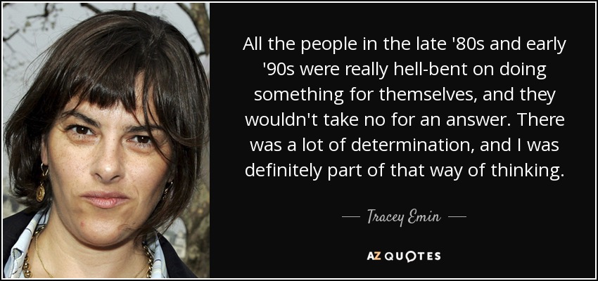 All the people in the late '80s and early '90s were really hell-bent on doing something for themselves, and they wouldn't take no for an answer. There was a lot of determination, and I was definitely part of that way of thinking. - Tracey Emin