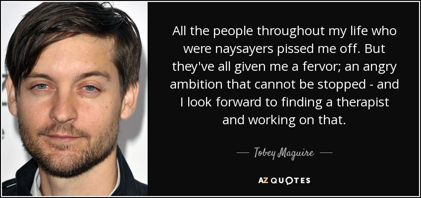 All the people throughout my life who were naysayers pissed me off. But they've all given me a fervor; an angry ambition that cannot be stopped - and I look forward to finding a therapist and working on that. - Tobey Maguire