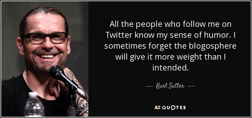 All the people who follow me on Twitter know my sense of humor. I sometimes forget the blogosphere will give it more weight than I intended. - Kurt Sutter