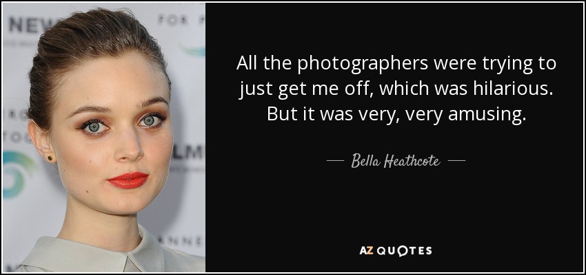 All the photographers were trying to just get me off, which was hilarious. But it was very, very amusing. - Bella Heathcote