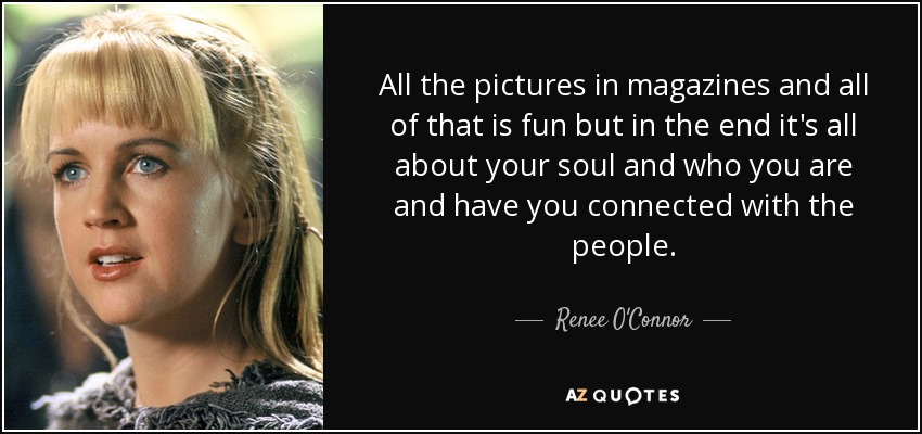 All the pictures in magazines and all of that is fun but in the end it's all about your soul and who you are and have you connected with the people. - Renee O'Connor