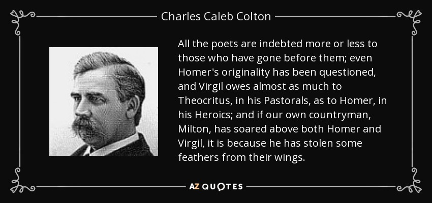 All the poets are indebted more or less to those who have gone before them; even Homer's originality has been questioned, and Virgil owes almost as much to Theocritus, in his Pastorals, as to Homer, in his Heroics; and if our own countryman, Milton, has soared above both Homer and Virgil, it is because he has stolen some feathers from their wings. - Charles Caleb Colton