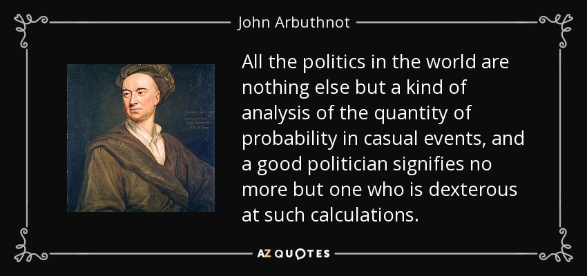 All the politics in the world are nothing else but a kind of analysis of the quantity of probability in casual events, and a good politician signifies no more but one who is dexterous at such calculations. - John Arbuthnot