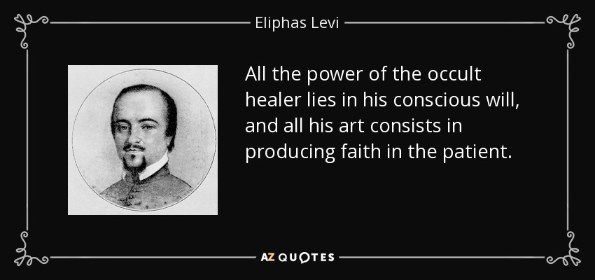 All the power of the occult healer lies in his conscious will, and all his art consists in producing faith in the patient. - Eliphas Levi