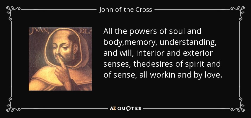 All the powers of soul and body,memory, understanding, and will, interior and exterior senses, thedesires of spirit and of sense, all workin and by love. - John of the Cross