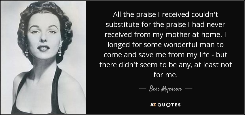 All the praise I received couldn't substitute for the praise I had never received from my mother at home. I longed for some wonderful man to come and save me from my life - but there didn't seem to be any, at least not for me. - Bess Myerson