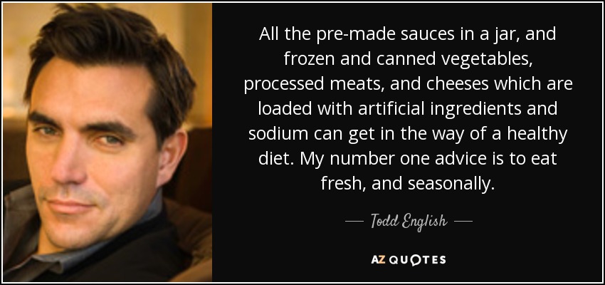 All the pre-made sauces in a jar, and frozen and canned vegetables, processed meats, and cheeses which are loaded with artificial ingredients and sodium can get in the way of a healthy diet. My number one advice is to eat fresh, and seasonally. - Todd English