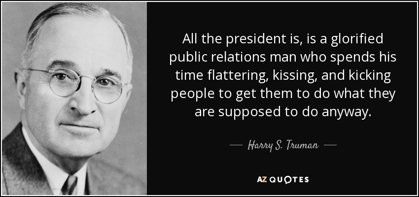 All the president is, is a glorified public relations man who spends his time flattering, kissing, and kicking people to get them to do what they are supposed to do anyway. - Harry S. Truman