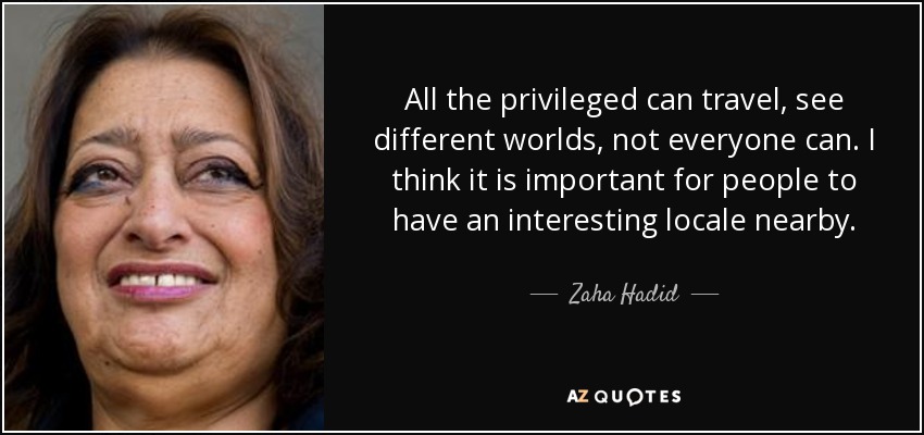 All the privileged can travel, see different worlds, not everyone can. I think it is important for people to have an interesting locale nearby. - Zaha Hadid