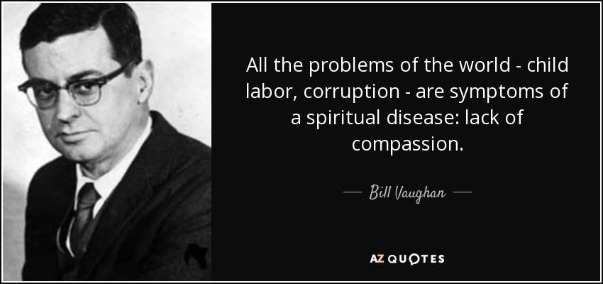 All the problems of the world - child labor, corruption - are symptoms of a spiritual disease: lack of compassion. - Bill Vaughan