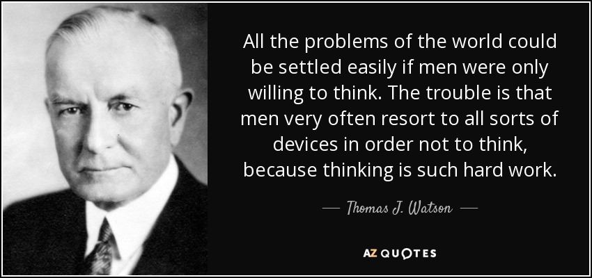 All the problems of the world could be settled easily if men were only willing to think. The trouble is that men very often resort to all sorts of devices in order not to think, because thinking is such hard work. - Thomas J. Watson