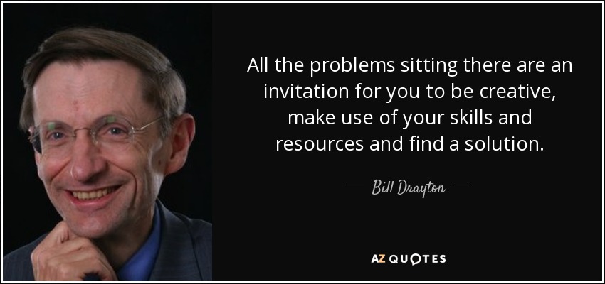 All the problems sitting there are an invitation for you to be creative, make use of your skills and resources and find a solution. - Bill Drayton