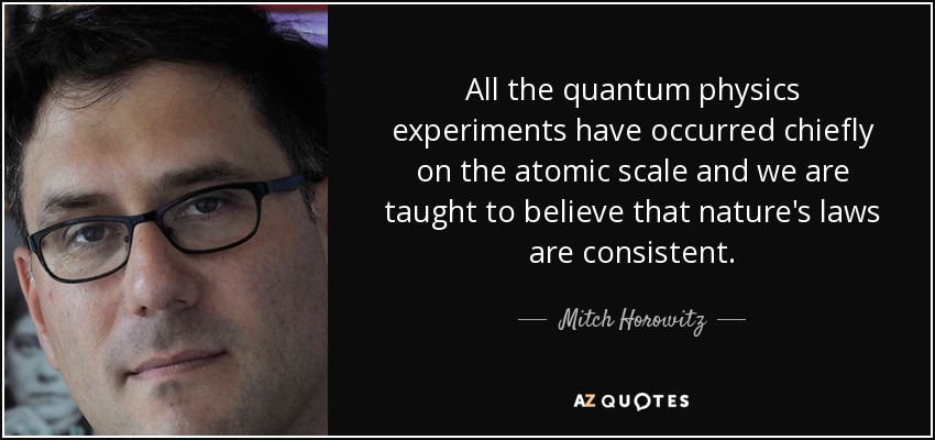 All the quantum physics experiments have occurred chiefly on the atomic scale and we are taught to believe that nature's laws are consistent. - Mitch Horowitz