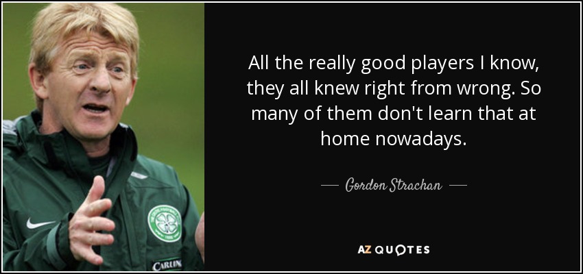 All the really good players I know, they all knew right from wrong. So many of them don't learn that at home nowadays. - Gordon Strachan