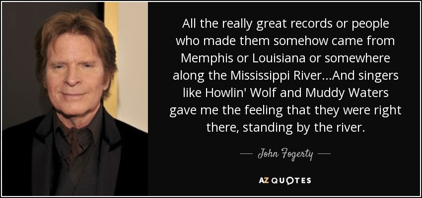 All the really great records or people who made them somehow came from Memphis or Louisiana or somewhere along the Mississippi River...And singers like Howlin' Wolf and Muddy Waters gave me the feeling that they were right there, standing by the river. - John Fogerty