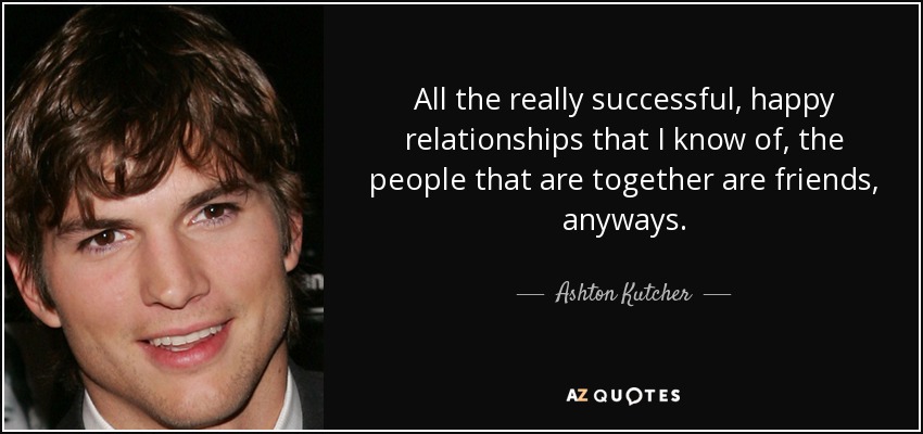 All the really successful, happy relationships that I know of, the people that are together are friends, anyways. - Ashton Kutcher