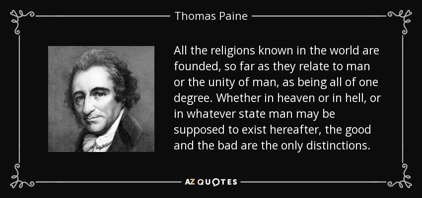 All the religions known in the world are founded, so far as they relate to man or the unity of man, as being all of one degree. Whether in heaven or in hell, or in whatever state man may be supposed to exist hereafter, the good and the bad are the only distinctions. - Thomas Paine