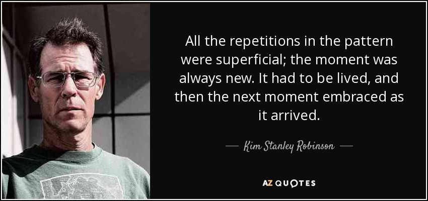 All the repetitions in the pattern were superficial; the moment was always new. It had to be lived, and then the next moment embraced as it arrived. - Kim Stanley Robinson