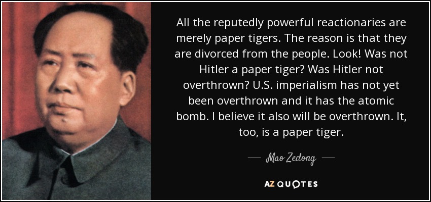 All the reputedly powerful reactionaries are merely paper tigers. The reason is that they are divorced from the people. Look! Was not Hitler a paper tiger? Was Hitler not overthrown? U.S. imperialism has not yet been overthrown and it has the atomic bomb. I believe it also will be overthrown. It, too, is a paper tiger. - Mao Zedong
