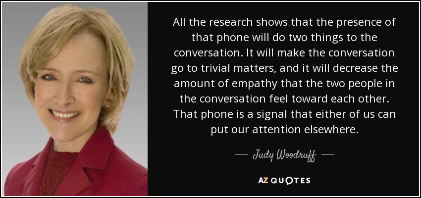 All the research shows that the presence of that phone will do two things to the conversation. It will make the conversation go to trivial matters, and it will decrease the amount of empathy that the two people in the conversation feel toward each other. That phone is a signal that either of us can put our attention elsewhere. - Judy Woodruff