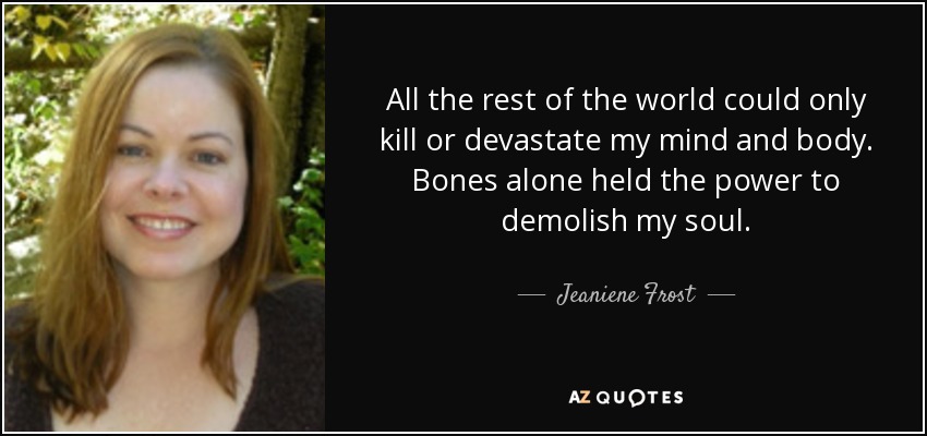 All the rest of the world could only kill or devastate my mind and body. Bones alone held the power to demolish my soul. - Jeaniene Frost