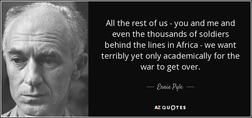 All the rest of us - you and me and even the thousands of soldiers behind the lines in Africa - we want terribly yet only academically for the war to get over. - Ernie Pyle