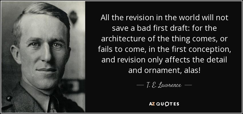 All the revision in the world will not save a bad first draft: for the architecture of the thing comes, or fails to come, in the first conception, and revision only affects the detail and ornament, alas! - T. E. Lawrence