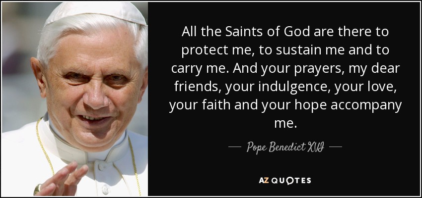 All the Saints of God are there to protect me, to sustain me and to carry me. And your prayers, my dear friends, your indulgence, your love, your faith and your hope accompany me. - Pope Benedict XVI