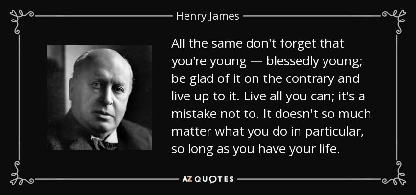 All the same don't forget that you're young — blessedly young; be glad of it on the contrary and live up to it. Live all you can; it's a mistake not to. It doesn't so much matter what you do in particular, so long as you have your life. - Henry James
