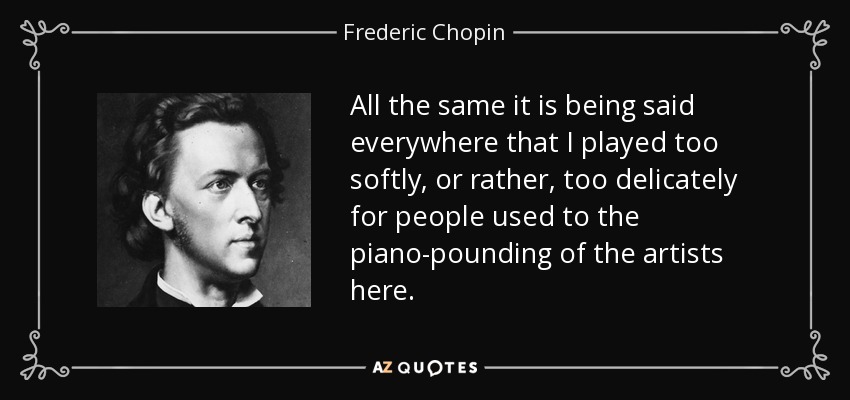 All the same it is being said everywhere that I played too softly, or rather, too delicately for people used to the piano-pounding of the artists here. - Frederic Chopin