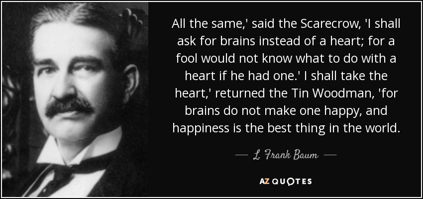 All the same,' said the Scarecrow, 'I shall ask for brains instead of a heart; for a fool would not know what to do with a heart if he had one.' I shall take the heart,' returned the Tin Woodman, 'for brains do not make one happy, and happiness is the best thing in the world. - L. Frank Baum