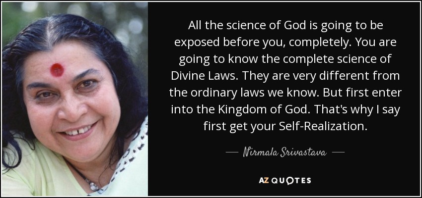 All the science of God is going to be exposed before you, completely. You are going to know the complete science of Divine Laws. They are very different from the ordinary laws we know. But first enter into the Kingdom of God. That's why I say first get your Self-Realization. - Nirmala Srivastava
