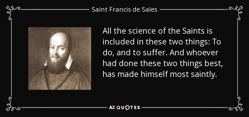 All the science of the Saints is included in these two things: To do, and to suffer. And whoever had done these two things best, has made himself most saintly. - Saint Francis de Sales