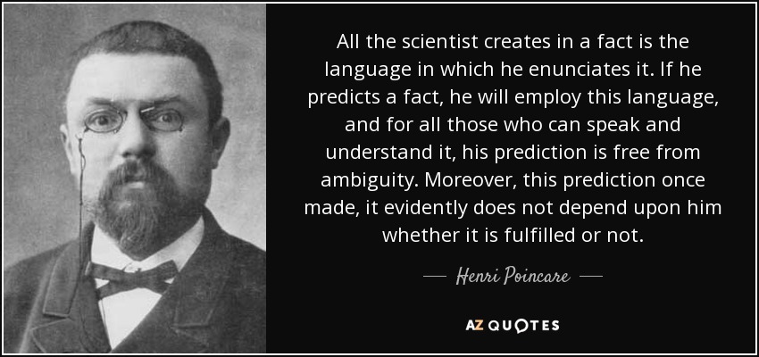 All the scientist creates in a fact is the language in which he enunciates it. If he predicts a fact, he will employ this language, and for all those who can speak and understand it, his prediction is free from ambiguity. Moreover, this prediction once made, it evidently does not depend upon him whether it is fulfilled or not. - Henri Poincare