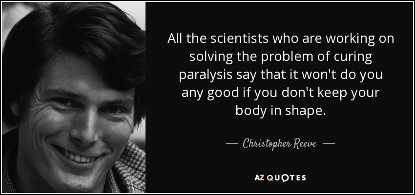 All the scientists who are working on solving the problem of curing paralysis say that it won't do you any good if you don't keep your body in shape. - Christopher Reeve