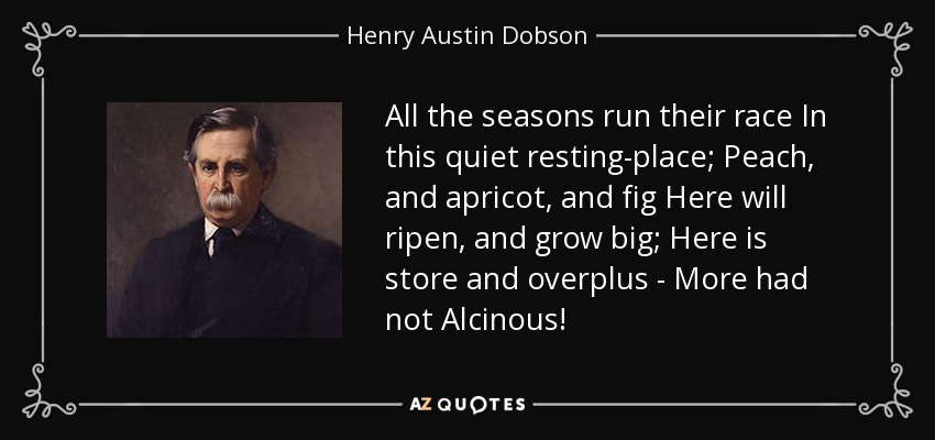 All the seasons run their race In this quiet resting-place; Peach, and apricot, and fig Here will ripen, and grow big; Here is store and overplus - More had not Alcinous! - Henry Austin Dobson
