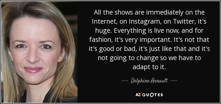 All the shows are immediately on the Internet, on Instagram, on Twitter, it's huge. Everything is live now, and for fashion, it's very important. It's not that it's good or bad, it's just like that and it's not going to change so we have to adapt to it. - Delphine Arnault